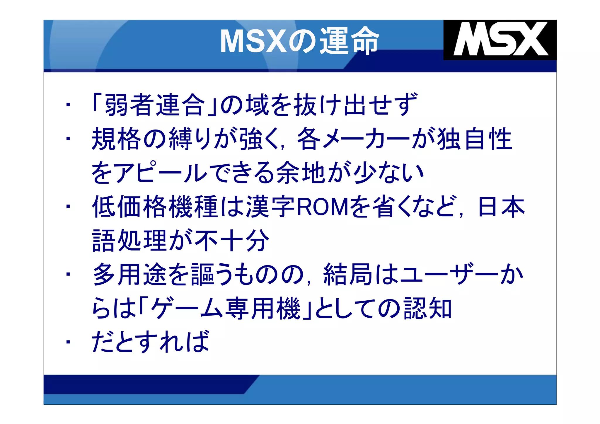 • 「弱者連合」の域を抜け出せず
• 規格の縛りが強く，各メーカーが独自性
  をアピールできる余地が少ない
• 低価格機種は漢字ROMを省くなど，日本
  語処理が不十分
• 多用途を謳うものの，結局はユーザーか
  らは「ゲーム専用機」としての認知
• だとすれば
 