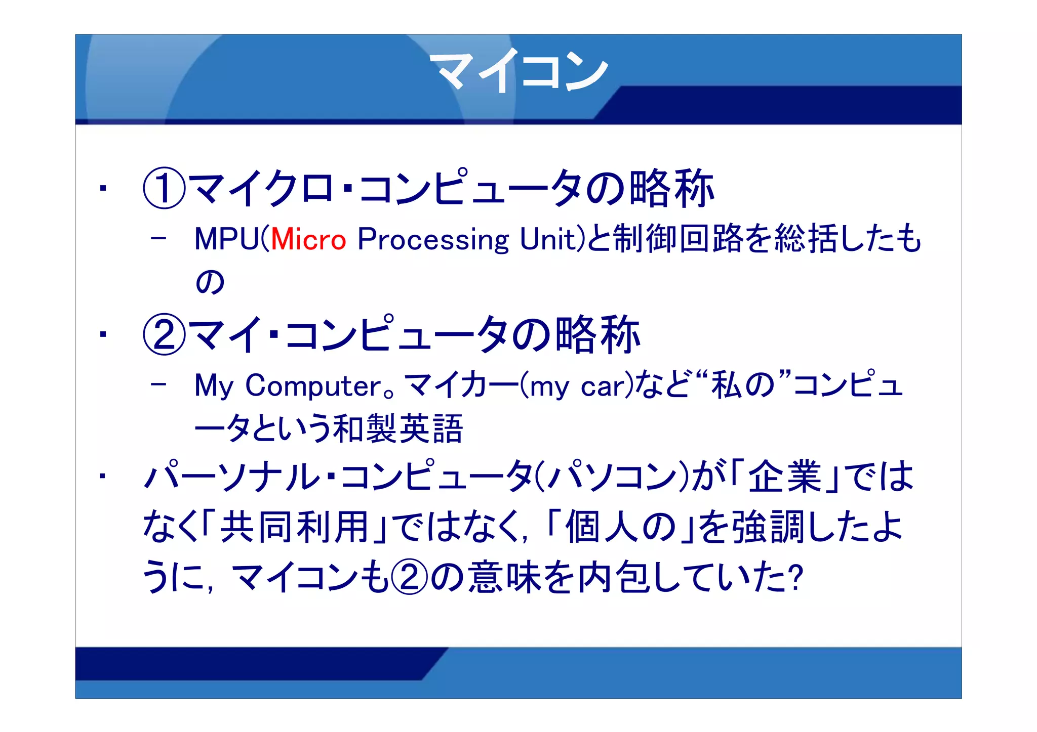 • ①マイクロ・コンピュータの略称
 – MPU(Micro Processing Unit)と制御回路を総括したも
   の
• ②マイ・コンピュータの略称
 – My Computer。マイカー(my car)など“私の”コンピュ
   ータという和製英語
• パーソナル・コンピュータ(パソコン)が「企業」では
  なく「共同利用」ではなく，「個人の」を強調したよ
  うに，マイコンも②の意味を内包していた?
 