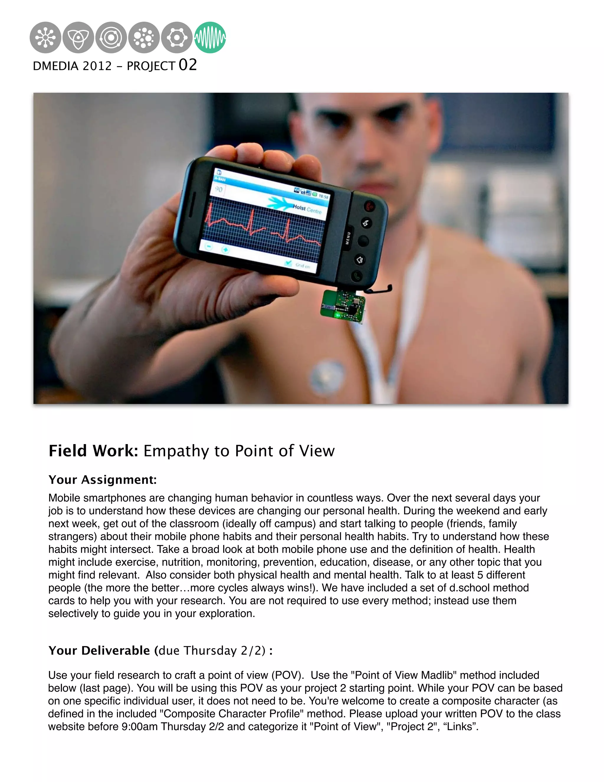 DMEDIA 2012 Institute 02
Hasso Plattner - PROJECTof Design




   Field Work: Empathy to Point of View
   Your Assignment:
   Mobile smartphones are changing human behavior in countless ways. Over the next several days your
   job is to understand how these devices are changing our personal health. During the weekend and early
   next week, get out of the classroom (ideally off campus) and start talking to people (friends, family
   strangers) about their mobile phone habits and their personal health habits. Try to understand how these
   habits might intersect. Take a broad look at both mobile phone use and the deﬁnition of health. Health
   might include exercise, nutrition, monitoring, prevention, education, disease, or any other topic that you
   might ﬁnd relevant. Also consider both physical health and mental health. Talk to at least 5 different
   people (the more the better…more cycles always wins!). We have included a set of d.school method
   cards to help you with your research. You are not required to use every method; instead use them
   selectively to guide you in your exploration.


   Your Deliverable (due Thursday 2/2) :

   Use your ﬁeld research to craft a point of view (POV). Use the "Point of View Madlib" method included
   below (last page). You will be using this POV as your project 2 starting point. While your POV can be based
   on one speciﬁc individual user, it does not need to be. You're welcome to create a composite character (as
   deﬁned in the included "Composite Character Proﬁle" method. Please upload your written POV to the class
   website before 9:00am Thursday 2/2 and categorize it "Point of View", "Project 2", “Links”.
 