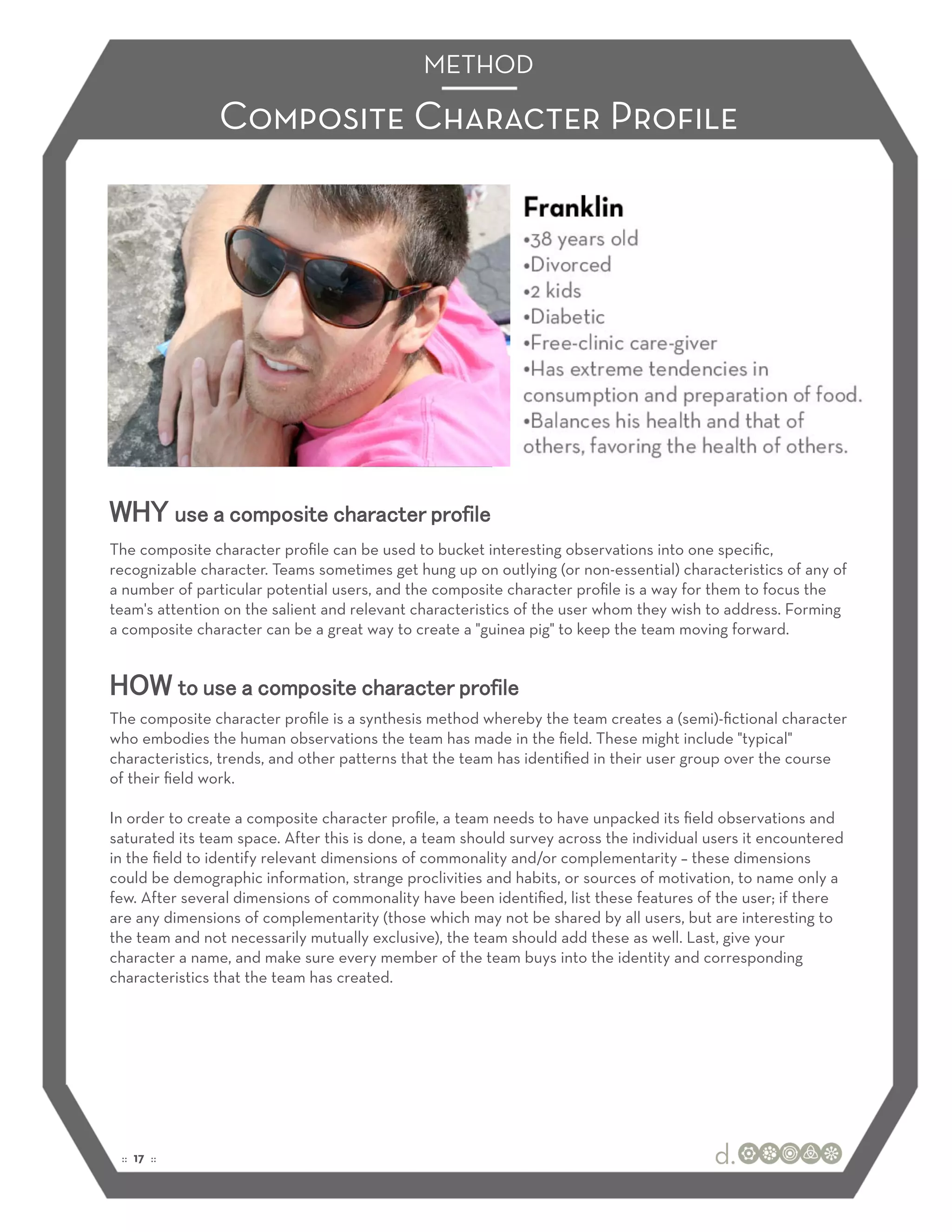 METHOD

                Composite Character Proﬁle




WHY use a composite character profile
The composite character proﬁle can be used to bucket interesting observations into one speciﬁc,
recognizable character. Teams sometimes get hung up on outlying (or non-essential) characteristics of any of
a number of particular potential users, and the composite character proﬁle is a way for them to focus the
team's attention on the salient and relevant characteristics of the user whom they wish to address. Forming
a composite character can be a great way to create a "guinea pig" to keep the team moving forward.


HOW to use a composite character profile
The composite character proﬁle is a synthesis method whereby the team creates a (semi)-ﬁctional character
who embodies the human observations the team has made in the ﬁeld. These might include "typical"
characteristics, trends, and other patterns that the team has identiﬁed in their user group over the course
of their ﬁeld work.

In order to create a composite character proﬁle, a team needs to have unpacked its ﬁeld observations and
saturated its team space. After this is done, a team should survey across the individual users it encountered
in the ﬁeld to identify relevant dimensions of commonality and/or complementarity – these dimensions
could be demographic information, strange proclivities and habits, or sources of motivation, to name only a
few. After several dimensions of commonality have been identiﬁed, list these features of the user; if there
are any dimensions of complementarity (those which may not be shared by all users, but are interesting to
the team and not necessarily mutually exclusive), the team should add these as well. Last, give your
character a name, and make sure every member of the team buys into the identity and corresponding
characteristics that the team has created.




 :: 17 ::
 