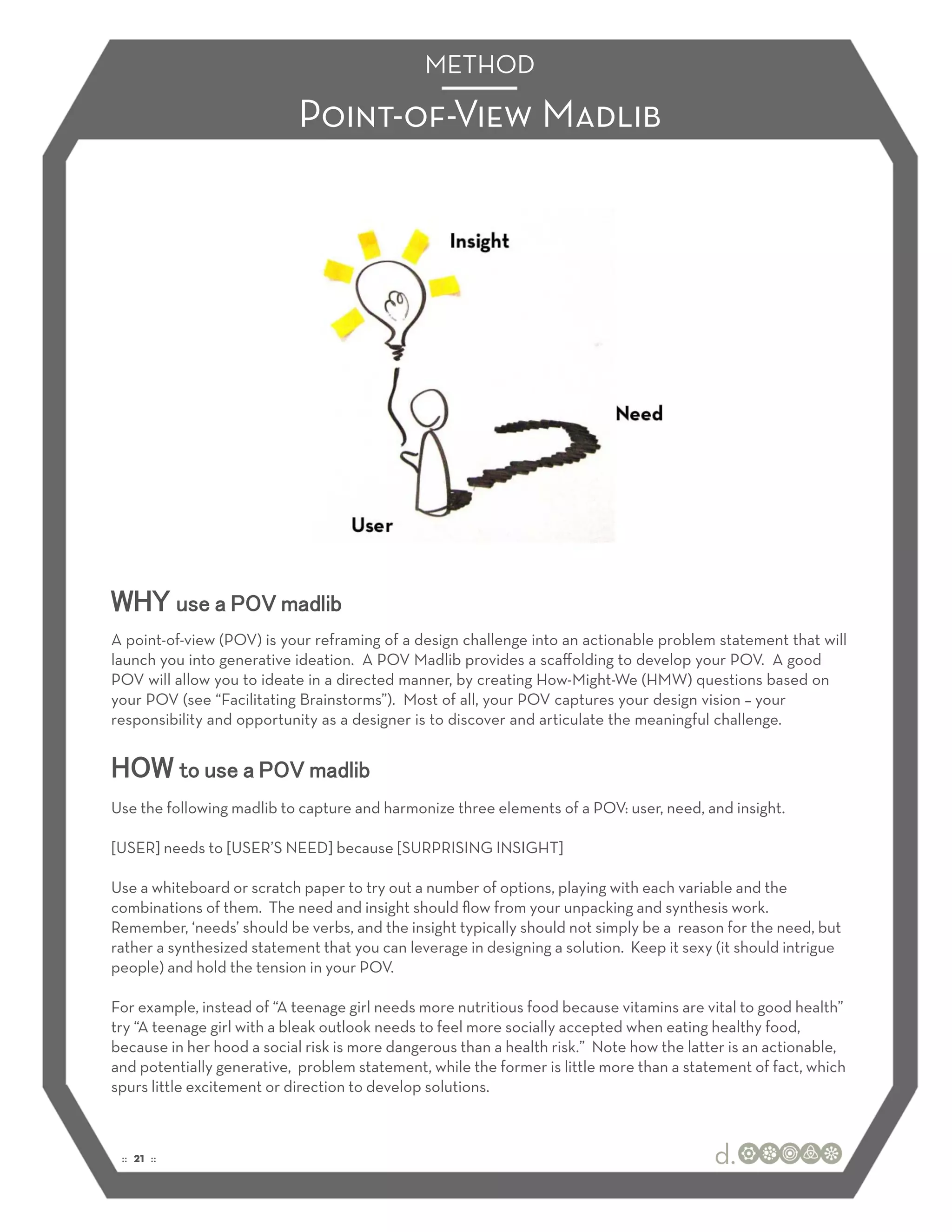 METHOD

                            Point-of-View Madlib




WHY use a POV madlib
A point-of-view (POV) is your reframing of a design challenge into an actionable problem statement that will
launch you into generative ideation. A POV Madlib provides a scaﬀolding to develop your POV. A good
POV will allow you to ideate in a directed manner, by creating How-Might-We (HMW) questions based on
your POV (see “Facilitating Brainstorms”). Most of all, your POV captures your design vision – your
responsibility and opportunity as a designer is to discover and articulate the meaningful challenge.


HOW to use a POV madlib
Use the following madlib to capture and harmonize three elements of a POV: user, need, and insight.

[USER] needs to [USER’S NEED] because [SURPRISING INSIGHT]

Use a whiteboard or scratch paper to try out a number of options, playing with each variable and the
combinations of them. The need and insight should ﬂow from your unpacking and synthesis work.
Remember, ‘needs’ should be verbs, and the insight typically should not simply be a reason for the need, but
rather a synthesized statement that you can leverage in designing a solution. Keep it sexy (it should intrigue
people) and hold the tension in your POV.

For example, instead of “A teenage girl needs more nutritious food because vitamins are vital to good health”
try “A teenage girl with a bleak outlook needs to feel more socially accepted when eating healthy food,
because in her hood a social risk is more dangerous than a health risk.” Note how the latter is an actionable,
and potentially generative, problem statement, while the former is little more than a statement of fact, which
spurs little excitement or direction to develop solutions.



 :: 21 ::
 