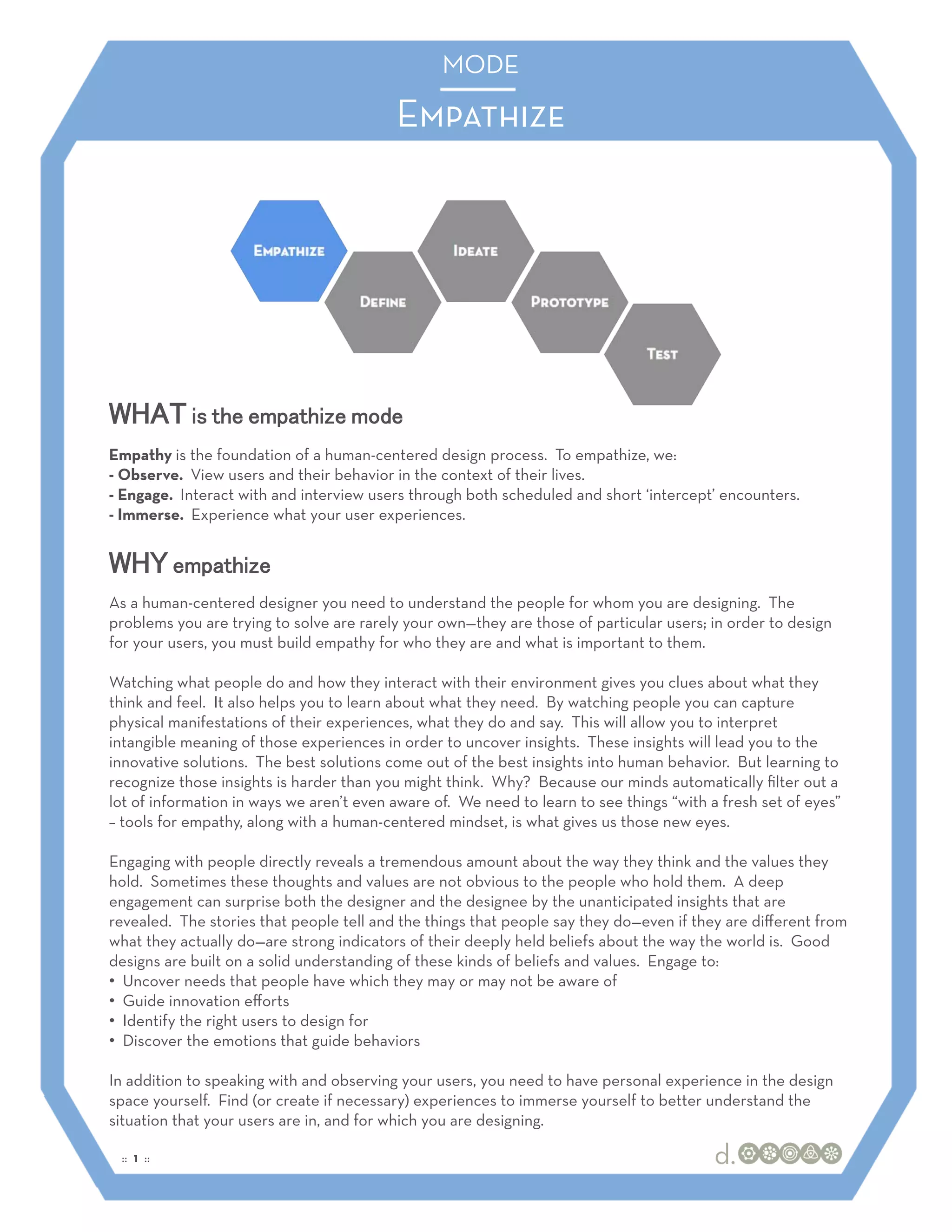 MODE
                                                MODE

                                          Empathize




WHAT is the empathize mode
Empathy is the foundation of a human-centered design process. To empathize, we:
- Observe. View users and their behavior in the context of their lives.
- Engage. Interact with and interview users through both scheduled and short ‘intercept’ encounters.
- Immerse. Experience what your user experiences.


WHY empathize
As a human-centered designer you need to understand the people for whom you are designing. The
problems you are trying to solve are rarely your own—they are those of particular users; in order to design
for your users, you must build empathy for who they are and what is important to them.

Watching what people do and how they interact with their environment gives you clues about what they
think and feel. It also helps you to learn about what they need. By watching people you can capture
physical manifestations of their experiences, what they do and say. This will allow you to interpret
intangible meaning of those experiences in order to uncover insights. These insights will lead you to the
innovative solutions. The best solutions come out of the best insights into human behavior. But learning to
recognize those insights is harder than you might think. Why? Because our minds automatically ﬁlter out a
lot of information in ways we aren’t even aware of. We need to learn to see things “with a fresh set of eyes”
– tools for empathy, along with a human-centered mindset, is what gives us those new eyes.

Engaging with people directly reveals a tremendous amount about the way they think and the values they
hold. Sometimes these thoughts and values are not obvious to the people who hold them. A deep
engagement can surprise both the designer and the designee by the unanticipated insights that are
revealed. The stories that people tell and the things that people say they do—even if they are diﬀerent from
what they actually do—are strong indicators of their deeply held beliefs about the way the world is. Good
designs are built on a solid understanding of these kinds of beliefs and values. Engage to:
•! Uncover needs that people have which they may or may not be aware of
•! Guide innovation eﬀorts
•! Identify the right users to design for
•! Discover the emotions that guide behaviors

In addition to speaking with and observing your users, you need to have personal experience in the design
space yourself. Find (or create if necessary) experiences to immerse yourself to better understand the
situation that your users are in, and for which you are designing.

 :: 1 ::
 