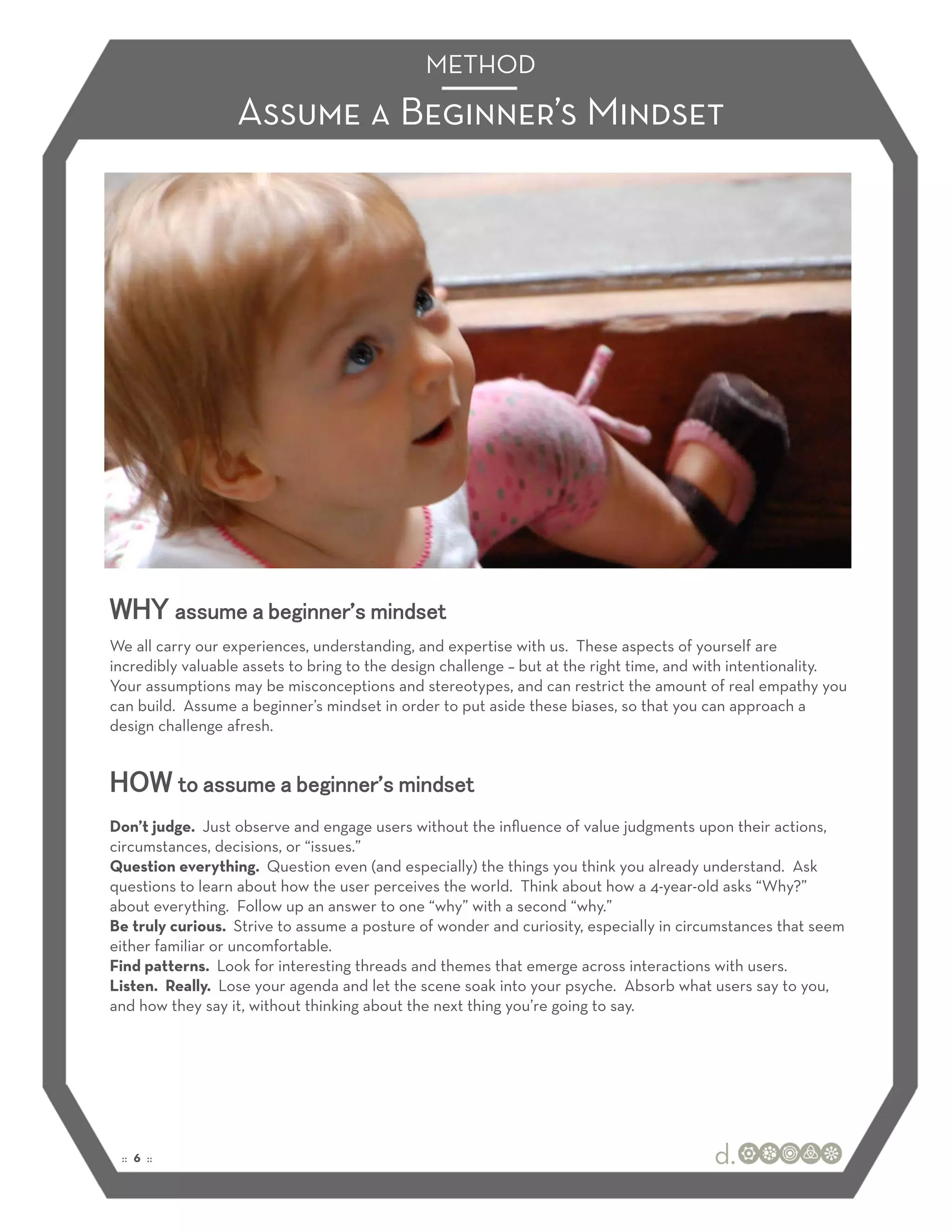 METHOD
                  Assume a Beginner’s Mindset




WHY assume a beginner’s mindset
We all carry our experiences, understanding, and expertise with us. These aspects of yourself are
incredibly valuable assets to bring to the design challenge – but at the right time, and with intentionality.
Your assumptions may be misconceptions and stereotypes, and can restrict the amount of real empathy you
can build. Assume a beginner’s mindset in order to put aside these biases, so that you can approach a
design challenge afresh.


HOW to assume a beginner’s mindset
Don’t judge. Just observe and engage users without the inﬂuence of value judgments upon their actions,
circumstances, decisions, or “issues.”
Question everything. Question even (and especially) the things you think you already understand. Ask
questions to learn about how the user perceives the world. Think about how a 4-year-old asks “Why?”
about everything. Follow up an answer to one “why” with a second “why.”
Be truly curious. Strive to assume a posture of wonder and curiosity, especially in circumstances that seem
either familiar or uncomfortable.
Find patterns. Look for interesting threads and themes that emerge across interactions with users.
Listen. Really. Lose your agenda and let the scene soak into your psyche. Absorb what users say to you,
and how they say it, without thinking about the next thing you’re going to say.




 :: 6 ::
 