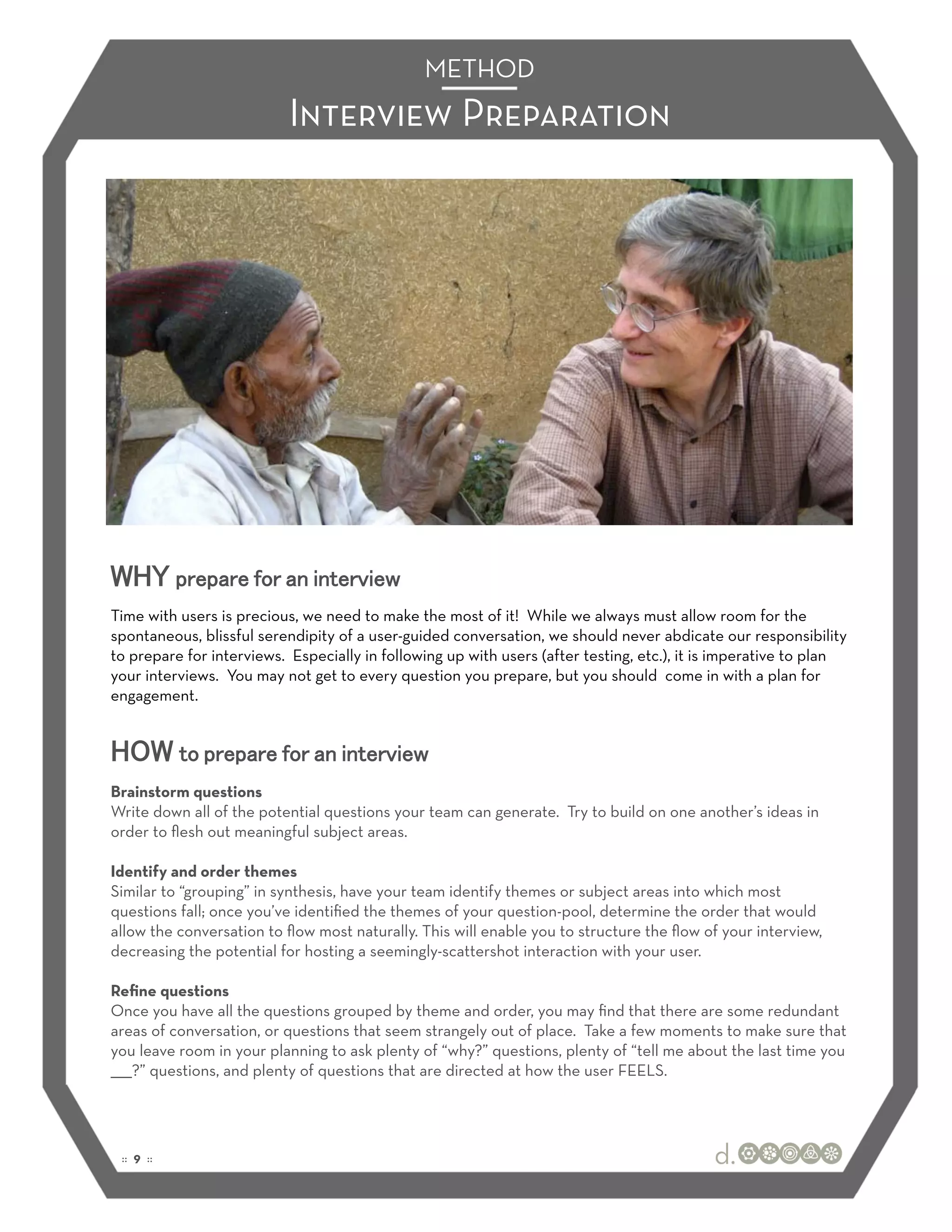 METHOD
                           Interview Preparation




WHY prepare for an interview
Time with users is precious, we need to make the most of it! While we always must allow room for the
spontaneous, blissful serendipity of a user-guided conversation, we should never abdicate our responsibility
to prepare for interviews. Especially in following up with users (after testing, etc.), it is imperative to plan
your interviews. You may not get to every question you prepare, but you should come in with a plan for
engagement.


HOW to prepare for an interview
Brainstorm questions
Write down all of the potential questions your team can generate. Try to build on one another’s ideas in
order to ﬂesh out meaningful subject areas.

Identify and order themes
Similar to “grouping” in synthesis, have your team identify themes or subject areas into which most
questions fall; once you’ve identiﬁed the themes of your question-pool, determine the order that would
allow the conversation to ﬂow most naturally. This will enable you to structure the ﬂow of your interview,
decreasing the potential for hosting a seemingly-scattershot interaction with your user.

Reﬁne questions
Once you have all the questions grouped by theme and order, you may ﬁnd that there are some redundant
areas of conversation, or questions that seem strangely out of place. Take a few moments to make sure that
you leave room in your planning to ask plenty of “why?” questions, plenty of “tell me about the last time you
_____?” questions, and plenty of questions that are directed at how the user FEELS.




 :: 9 ::
 