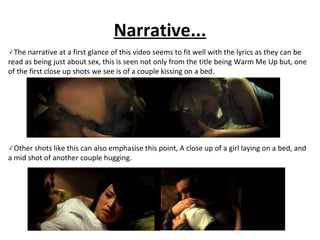 Narrative... The narrative at a first glance of this video seems to fit well with the lyrics as they can be read as being just about sex, this is seen not only from the title being Warm Me Up but, one of the first close up shots we see is of a couple kissing on a bed. Other shots like this can also emphasise this point, A close up of a girl laying on a bed, and a mid shot of another couple hugging. 
