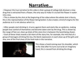 Narrative... However the true narrative to this video is that a group of college kids discover a new drug that is extracted from a flower, the only way to make it is to boil the flower in water into a tea. This is shown by the shot at the beginning of the video where the whole shot is blurry, this is the representation of the flower being boiled. It also creates a kind of enigma for the audience as it is not obvious what it is. After people start drinking it, it turns against them and starts like an epidemic, making people lose control of themselves and become taken over by the drug. This is shown by the range of fast cut, close up shots of the story line in between the band being shown. Each of these shots reveals a bit more of the story line, for example, the mid shot of a group of teenagers drinking this tea, the blank expressions in each close up of the girls and also, one of the final shots of the lead male in the narrative.  This shows a hand coming over his shoulder, which  in the shot after his turns out to be an imaginary  hand, this is caused from drinking the drugs. 