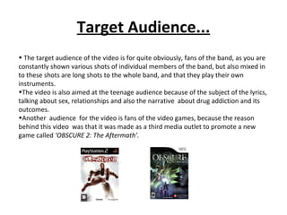 Target Audience... The target audience of the video is for quite obviously, fans of the band, as you are constantly shown various shots of individual members of the band, but also mixed in to these shots are long shots to the whole band, and that they play their own instruments. The video is also aimed at the teenage audience because of the subject of the lyrics, talking about sex, relationships and also the narrative  about drug addiction and its outcomes. Another  audience  for the video is fans of the video games, because the reason behind this video  was that it was made as a third media outlet to promote a new game called  ‘OBSCURE 2: The Aftermath’. 