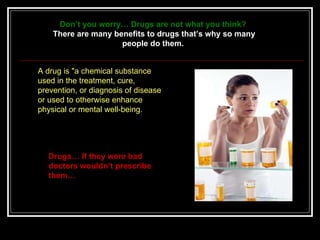 Drugs… If they were bad doctors wouldn’t prescribe them…  A drug is &quot;a chemical substance used in the treatment, cure, prevention, or diagnosis of disease or used to otherwise enhance physical or mental well-being.  Don’t you worry… Drugs are not what you think?   There are many benefits to drugs that’s why so many people do them.  