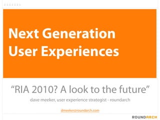 Next Generation
User Experiences

“RIA 2010? A look to the future”
    dave meeker, user experience strategist - roundarch

                   dmeeker@roundarch.com
 