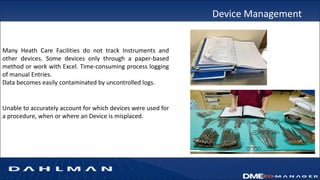Device Management
Many Heath Care Facilities do not track Instruments and
other devices. Some devices only through a paper-based
method or work with Excel. Time-consuming process logging
of manual Entries.
Data becomes easily contaminated by uncontrolled logs.
Unable to accurately account for which devices were used for
a procedure, when or where an Device is misplaced.
 