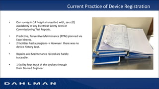 Current Practice of Device Registration
• Our survey in 14 hospitals resulted with, zero (0)
availability of any Electrical Safety Tests or
Commissioning Test Reports.
• Predictive, Preventive Maintenance (PPM) planned via
Excel sheets.
• 2 facilities had a program--> However there was no
device history kept.
• Repairs and Maintenance record are hardly
traceable.
• 1 facility kept track of the devices through
their Biomed Engineer.
 