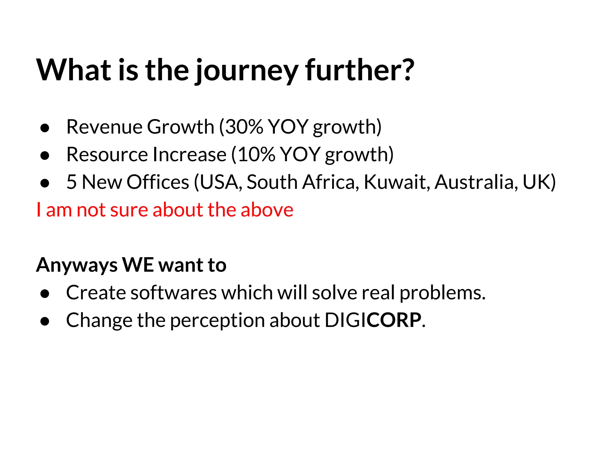 What is the journey further?
● Revenue Growth (30% YOY growth)
● Resource Increase (10% YOY growth)
● 5 New Offices (USA, South Africa, Kuwait, Australia, UK)
I am not sure about the above
Anyways WE want to
● Create softwares which will solve real problems.
● Change the perception about DIGICORP.

 
