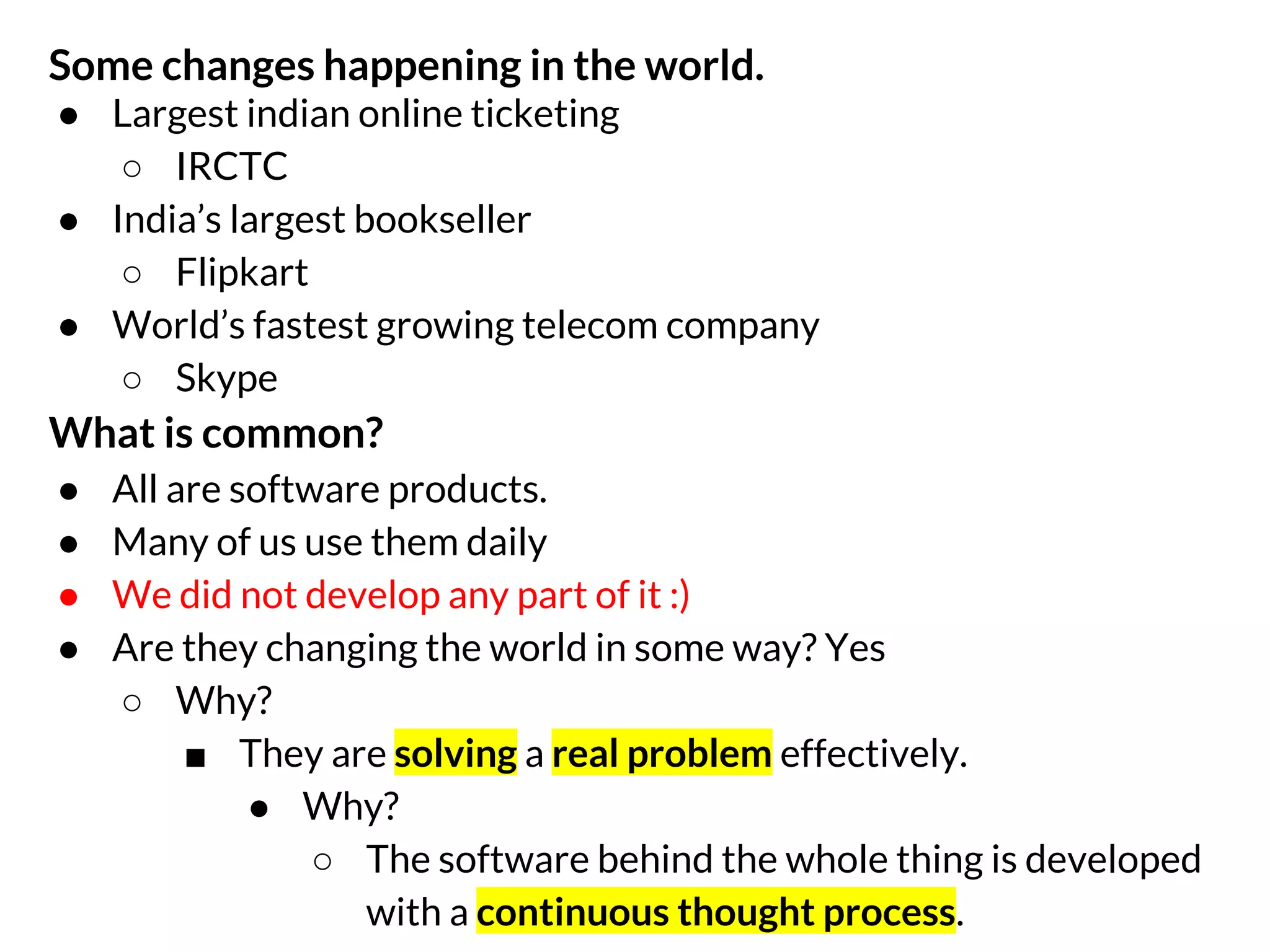 Some changes happening in the world.
● Largest indian online ticketing
○ IRCTC
● India’s largest bookseller
○ Flipkart
● World’s fastest growing telecom company
○ Skype

What is common?
●
●
●
●

All are software products.
Many of us use them daily
We did not develop any part of it :)
Are they changing the world in some way? Yes
○ Why?
■ They are solving a real problem effectively.
● Why?
○ The software behind the whole thing is developed
with a continuous thought process.

 