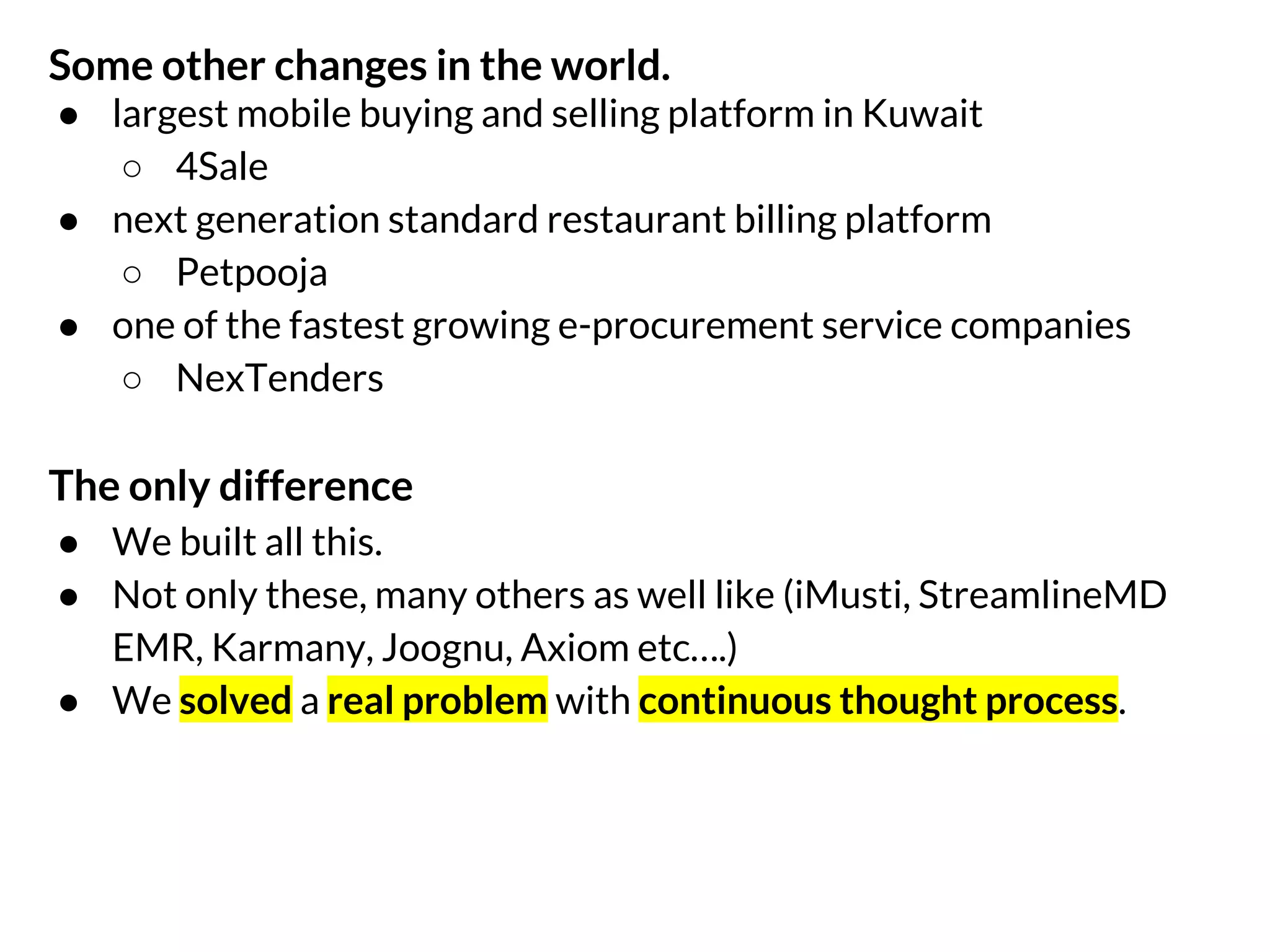 Some other changes in the world.
● largest mobile buying and selling platform in Kuwait
○ 4Sale
● next generation standard restaurant billing platform
○ Petpooja
● one of the fastest growing e-procurement service companies
○ NexTenders

The only difference
● We built all this.
● Not only these, many others as well like (iMusti, EHR, Karmany,
Joognu, Axiom etc….)
● We solved a real problem with continuous thought process.

 