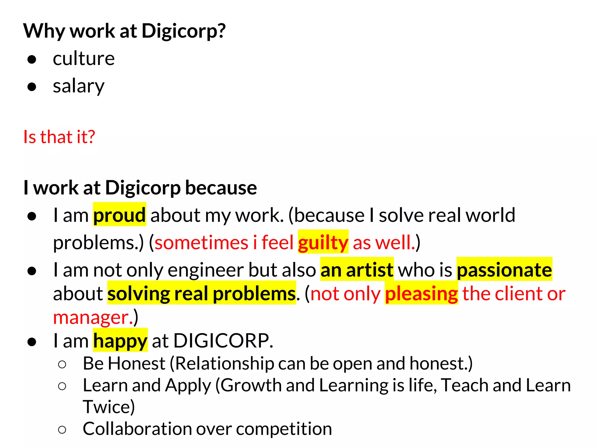 Why work at Digicorp?
● culture
● salary
Is that it?

I work at Digicorp because
● I am proud about my work. (because I solve real world
problems.) (sometimes i feel guilty as well.)
● I am not only engineer but also an artist who is passionate
about solving real problems. (not only pleasing the client or
manager.)
● I am happy at DIGICORP.
○ Be Honest (Relationship can be open and honest.)
○ Learn and Apply (Growth and Learning is life, Teach and Learn
Twice)
○ Collaboration over competition

 
