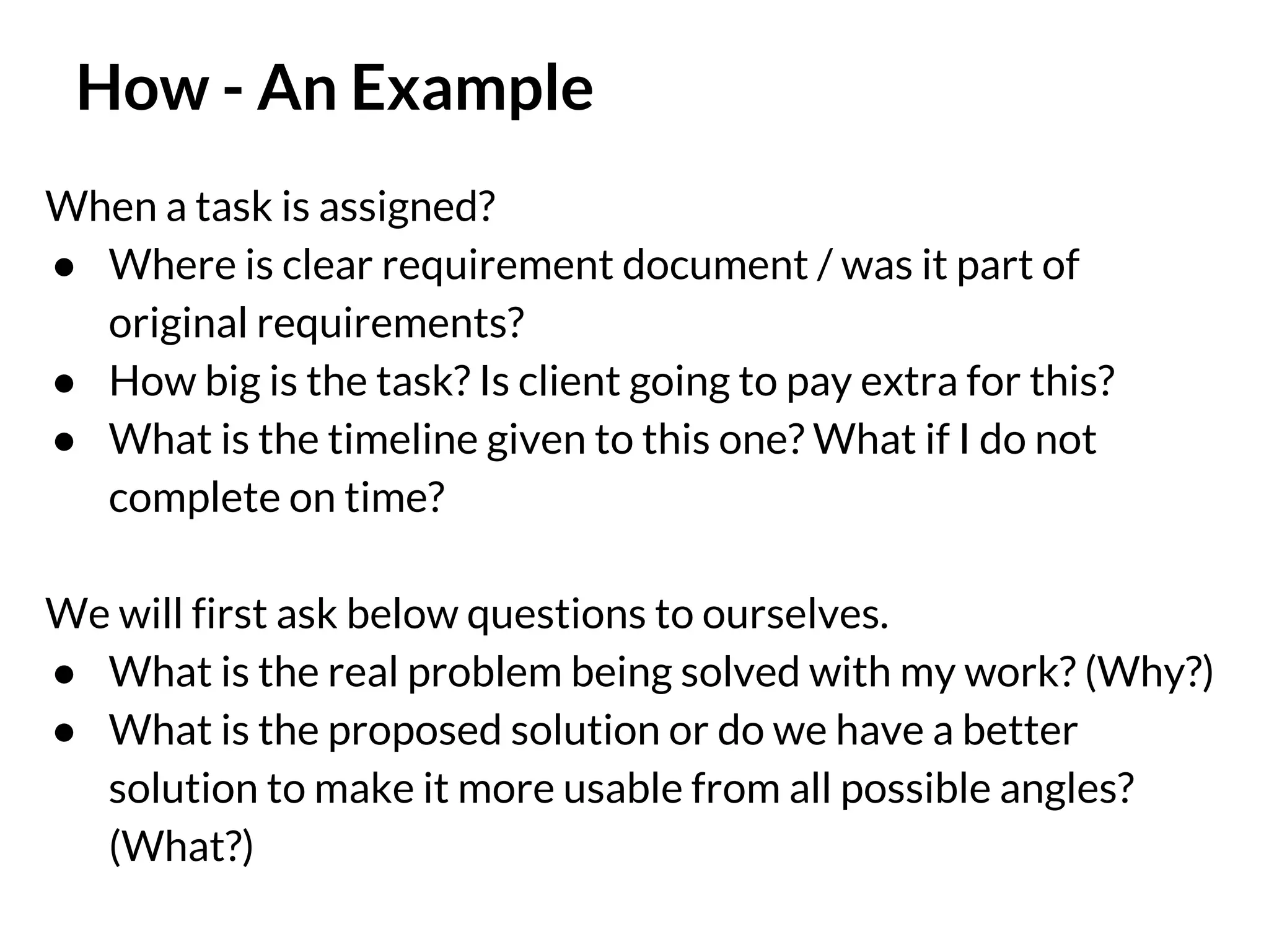 How - An Example
When a task is assigned?
● Where is clear requirement document / was it part of
original requirements?
● How big is the task? Is client going to pay extra for this?
● What is the timeline given to this one? What if I do not
complete on time?
We will first ask below questions to ourselves.
● What is the real problem being solved with my work? (Why?)
● What is the proposed solution or do we have a better
solution to make it more usable from all possible angles?
(What?)

 