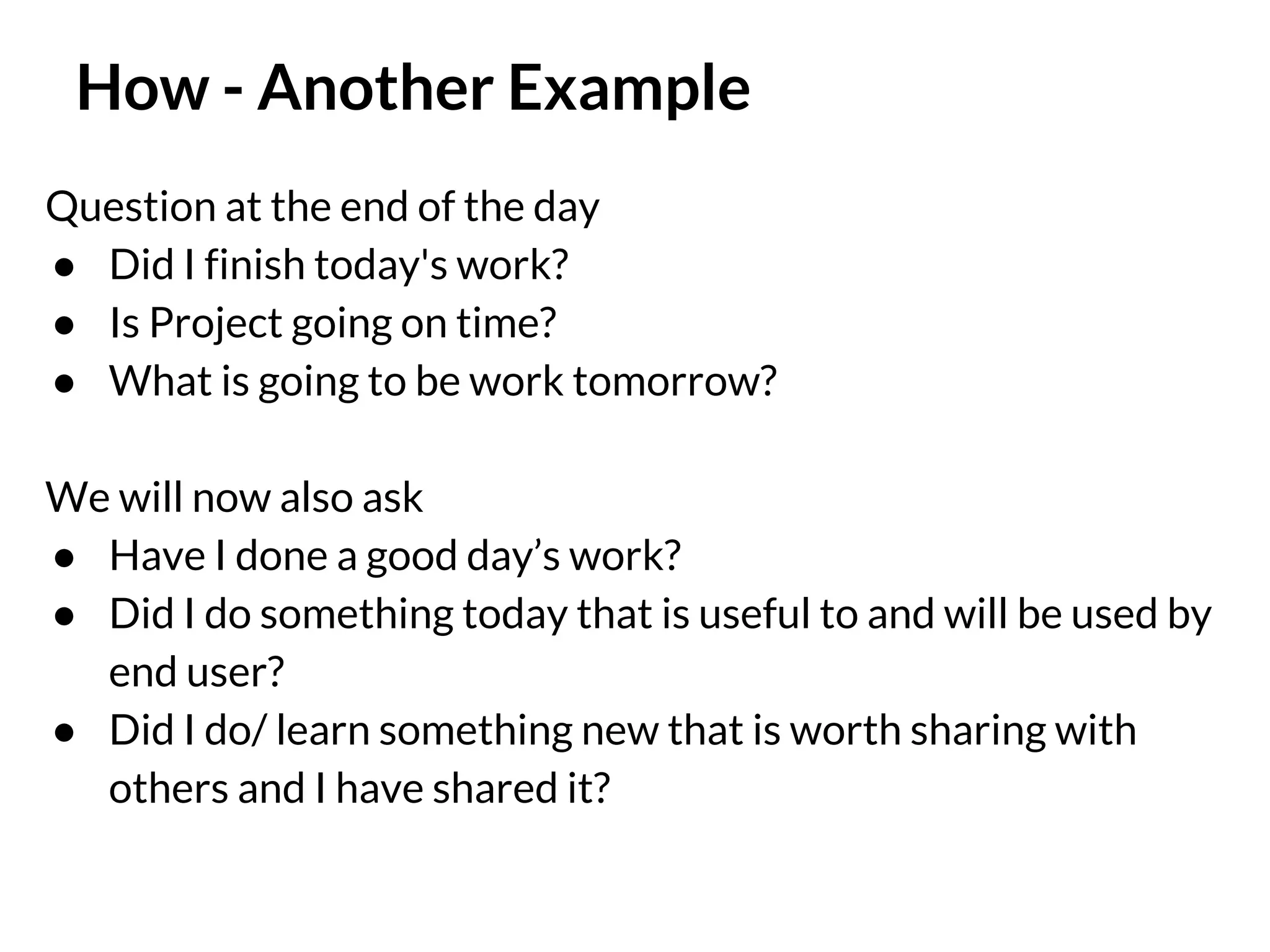How - Another Example
Question at the end of the day
● Did I finish today's work?
● Is Project going on time?
● What is going to be work tomorrow?
We will now also ask
● Have I done a good day’s work?
● Did I do something today that is useful to and will be used by
end user?
● Did I do/ learn something new that is worth sharing with
others and I have shared it?

 