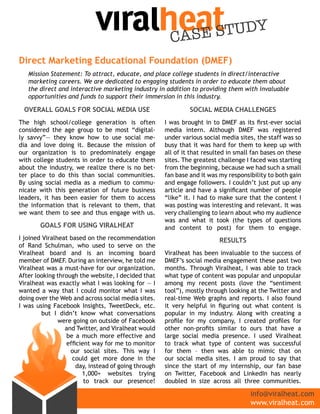 CASE STUDY
Direct Marketing Educational Foundation (DMEF)
   Mission Statement: To attract, educate, and place college students in direct/interactive
   marketing careers. We are dedicated to engaging students in order to educate them about
   the direct and interactive marketing industry in addition to providing them with invaluable
   opportunities and funds to support their immersion in this industry.

 OvErall gOals FOr sOcial MEDia UsE                           sOcial MEDia challEngEs
The high school/college generation is often          I was brought in to DMEF as its first-ever social
considered the age group to be most “digital-        media intern. Although DMEF was registered
ly savvy”— they know how to use social me-           under various social media sites, the staff was so
dia and love doing it. Because the mission of        busy that it was hard for them to keep up with
our organization is to predominately engage          all of it that resulted in small fan bases on these
with college students in order to educate them       sites. The greatest challenge I faced was starting
about the industry, we realize there is no bet-      from the beginning, because we had such a small
ter place to do this than social communities.        fan base and it was my responsibility to both gain
By using social media as a medium to commu-          and engage followers. I couldn’t just put up any
nicate with this generation of future business       article and have a significant number of people
leaders, it has been easier for them to access       “like” it. I had to make sure that the content I
the information that is relevant to them, that       was posting was interesting and relevant. It was
we want them to see and thus engage with us.         very challenging to learn about who my audience
                                                     was and what it took (the types of questions
       gOals FOr Using viralhEat                     and content to post) for them to engage.
I joined Viralheat based on the recommendation                           rEsUlts
of Rand Schulman, who used to serve on the
Viralheat board and is an incoming board             Viralheat has been invaluable to the success of
member of DMEF. During an interview, he told me      DMEF’s social media engagement these past two
Viralheat was a must-have for our organization.      months. Through Viralheat, I was able to track
After looking through the website, I decided that    what type of content was popular and unpopular
Viralheat was exactly what I was looking for — I     among my recent posts (love the “sentiment
wanted a way that I could monitor what I was         tool”), mostly through looking at the Twitter and
doing over the Web and across social media sites.    real-time Web graphs and reports. I also found
I was using Facebook Insights, TweetDeck, etc.       it very helpful in figuring out what content is
         but I didn’t know what conversations        popular in my industry. Along with creating a
               were going on outside of Facebook     profile for my company, I created profiles for
                 and Twitter, and Viralheat would    other non-profits similar to ours that have a
                 be a much more effective and        large social media presence. I used Viralheat
                 efficient way for me to monitor     to track what type of content was successful
                   our social sites. This way I      for them – then was able to mimic that on
                    could get more done in the       our social media sites. I am proud to say that
                     day, instead of going through   since the start of my internship, our fan base
                       1,000+ websites trying        on Twitter, Facebook and LinkedIn has nearly
                        to track our presence!       doubled in size across all three communities.

                                                                                     info@viralheat.com
                                                                                     www.viralheat.com
 