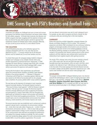 DME Scores Big with FSU’s Boosters and Football Fans
The Challenge
Universities and Colleges are challenged each year to renew and increase
participation from Boosters,Alumni Associations and season tickets holders
for their athletic programs. At Florida State University, their Boosters and
Athletic programs have been struggling with the reduction of donors and
fans over the last five years. Both programs wanted to approach their
membership renewal and football season tickets campaigns differently
this year as well as pursue new fans in a more relevant manner.
The Solution
Using R4 Marketing Execution as the methodical approach for
campaign development with FSU, it was clear they had two
objectives for 2010 --- 1) increase renewal rate for the Seminole
Boosters and FSU football and 2) recruit new members and fans.
To achieve these goals, the campaign strategy needed to integrate
multiple touch campaigns across multiple channels while using
variable components to maximize the known relationships. In DME
language, this meant offering a campaign page (PURL) with a variable
video, emails and direct mail all of which leveraged DME’s unique
ability to personalize the experience with powerful imagery.
Starting with the Audience, data segmentation was performed
against the Seminole Booster database and Athletic ticket database
resulting in four primary segments --- 1) Renewal, 2) Reacquire,
3) Reconnect and 4) Thank You.A secondary segment, Referrals, was
also realized via the Referral functionality built into the campaign.
Upon completion, this process yielded sixteen unique audience segments.
The next step was the alignment of messaging to each respective
segment to provide relevancy.The Renewals segment received a
“Thank you for being a loyal supporter”; while the Reacquire segment
received a “We want you back” message.The Reconnect segment
received a message addressing the value of supporting the boosters
and participating as a season ticket holder. Once the messaging was
determined, we combined the relevant communication with powerful
imagery from Florida State by applying personalization. This ensured the
recipient gets a one-of-a-kind personalized communication that delivers
relevancy, creates excitement, and increases response rate results.
The tactical execution plan was established next to achieve each audience
segment’s desired result.A combination of communication methods
(ex. – email, direct mail, web, video), frequency (ex. – number of touches
and duration), and business rules (ex. – when to stop) made up each
segment’s communication strategy in terms of execution and schedule.
As the communications were executed, we evaluated the performance
and updated the campaign database accordingly.The client provided
ticket and membership pledge updates from each communication, which
enabled DME to recast the audience segmentation.This ensured
the most relevant communication was sent for each subsequent touch.
For example, we were able to recognize and thank a booster for their
contribution while also reminding them of the ticket deadline.
Summary
Rather than launching multiple independent campaigns between the
Booster and Athletic programs at FSU for renews, “lost customers”,
acquisitions and donors, DME consolidated into one continuous marketing
program and leveraged variable communications across all audiences.
R4 Marketing Execution served as the marketing playbook to execute
the effective marketing campaign to accomplish FSU’s 2010 goals. This
resulted in FSU providing more relevant communications to their various
audiences until their objectives were achieved while maximizing the
relationship of each targeted recipient while gaining economies.
The results of the campaign were strong: the email campaign achieved
over a 26% unique open rate and over 64% total open rate.The
favorable email open rate produced a 40% visit rate to the PURL; which
resulted in the collection of over 1,000 referrals to friends and family.
In the first week of the email campaign the Seminole Boosters had over
$134,000 in pledges and the Athletic department experienced over 1,000
season ticket renewals and 200 new season ticket packages sold.
Accolades:
This program reinforced DME's Collegiate Marketing teams new direction
using the R4 methodology to obtain a series of ongoing executions rather
than just a "one and done" campaign.Thanks to the efforts of Ronnie
Goodrich, Stephen Shanafelt, Ryan Erisman, Neil Rice,
and Terry Webber the FSU campaign puts DME one step closer to
becoming a predominate player in the collegiate marketing vertical.
 