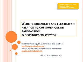 WEBSITE SOCIABILITY AND FLEXIBILITY IN
RELATION TO CUSTOMER ONLINE
SATISFACTION:
A RESEARCH FRAMEWORK

Sandrine Prom Tep, Ph.D. candidate HEC Montreal
sandrine.prom-tep@hec.ca
Manon Arcand, Marketing Professor, ESG-UQAM
arcand.manon@uqam.ca

                    Oct.1st, 2011 – Boston, MA.
 