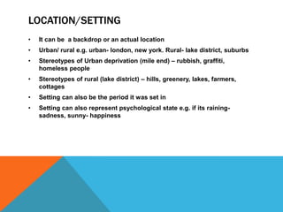 LOCATION/SETTING
• It can be a backdrop or an actual location
• Urban/ rural e.g. urban- london, new york. Rural- lake district, suburbs
• Stereotypes of Urban deprivation (mile end) – rubbish, graffiti,
homeless people
• Stereotypes of rural (lake district) – hills, greenery, lakes, farmers,
cottages
• Setting can also be the period it was set in
• Setting can also represent psychological state e.g. if its raining-
sadness, sunny- happiness
 