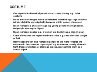 COSTUME
• Can represent a historical period or can create fantasy e.g.- dalek
costume
• It can indicate changes within a characters narrative e.g.- rags to riches
(cinderella) (this stereotypically happens within women characters)
• It can represent a characters age e.g. young people wearing hoodies,
old people wearing cardigans
• It can represent gender e.g.- a women in a tight dress, a man in a suit
• Color of costume can represent the narrative e.g. a red dress for danger
or lust
• Body exposure can also represent gender as the more revealed the
more erotic the character is portrayed e.g. women are usually shown in
tight dresses with legs or cleavage expose, representing them as a
sexual object
 