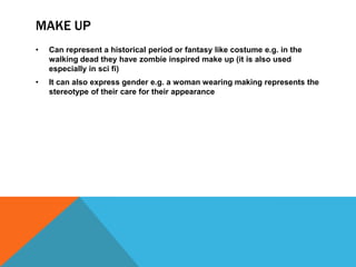 MAKE UP
• Can represent a historical period or fantasy like costume e.g. in the
walking dead they have zombie inspired make up (it is also used
especially in sci fi)
• It can also express gender e.g. a woman wearing making represents the
stereotype of their care for their appearance
 