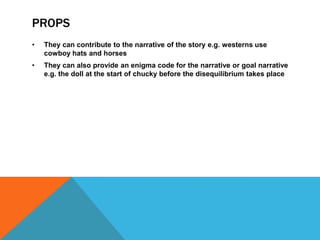 PROPS
• They can contribute to the narrative of the story e.g. westerns use
cowboy hats and horses
• They can also provide an enigma code for the narrative or goal narrative
e.g. the doll at the start of chucky before the disequilibrium takes place
 