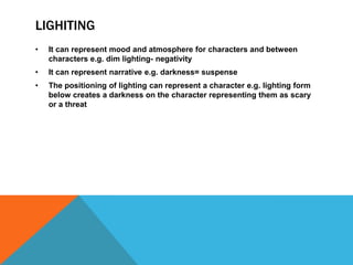 LIGHITING
• It can represent mood and atmosphere for characters and between
characters e.g. dim lighting- negativity
• It can represent narrative e.g. darkness= suspense
• The positioning of lighting can represent a character e.g. lighting form
below creates a darkness on the character representing them as scary
or a threat
 