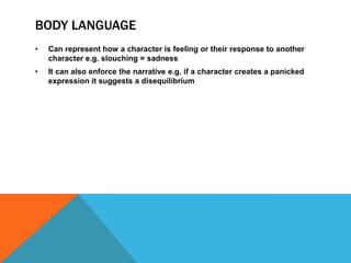 BODY LANGUAGE
• Can represent how a character is feeling or their response to another
character e.g. slouching = sadness
• It can also enforce the narrative e.g. if a character creates a panicked
expression it suggests a disequilibrium
 