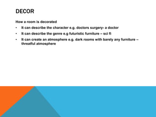 DECOR
How a room is decorated
• It can describe the character e.g. doctors surgery- a doctor
• It can describe the genre e.g futuristic furniture – sci fi
• It can create an atmosphere e.g. dark rooms with barely any furniture –
threatful atmosphere
 