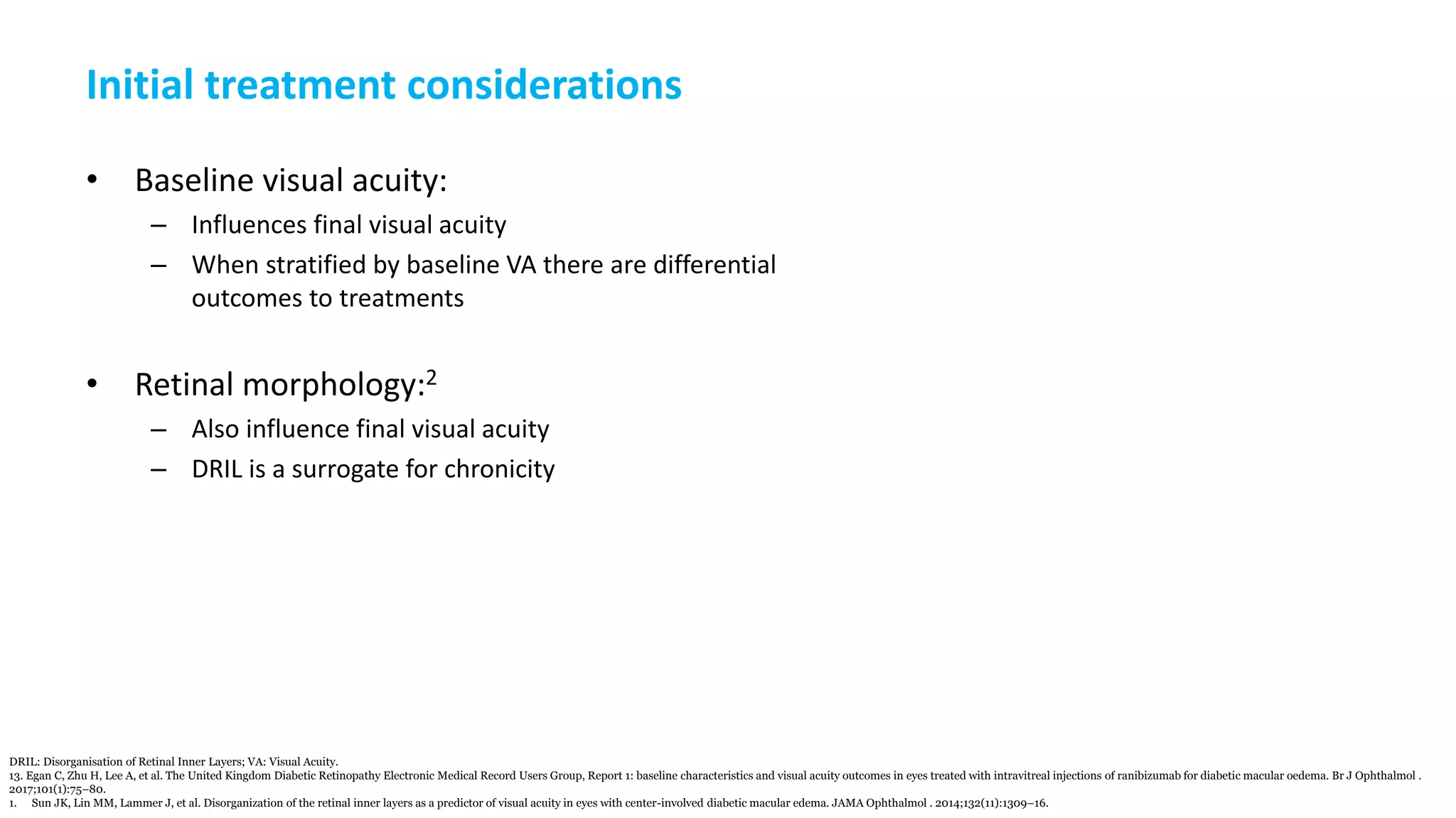 Initial treatment considerations
• Baseline visual acuity:
– Influences final visual acuity
– When stratified by baseline VA there are differential
outcomes to treatments
• Retinal morphology:2
– Also influence final visual acuity
– DRIL is a surrogate for chronicity
DRIL: Disorganisation of Retinal Inner Layers; VA: Visual Acuity.
13. Egan C, Zhu H, Lee A, et al. The United Kingdom Diabetic Retinopathy Electronic Medical Record Users Group, Report 1: baseline characteristics and visual acuity outcomes in eyes treated with intravitreal injections of ranibizumab for diabetic macular oedema. Br J Ophthalmol .
2017;101(1):75–80.
1. Sun JK, Lin MM, Lammer J, et al. Disorganization of the retinal inner layers as a predictor of visual acuity in eyes with center-involved diabetic macular edema. JAMA Ophthalmol . 2014;132(11):1309–16.
 