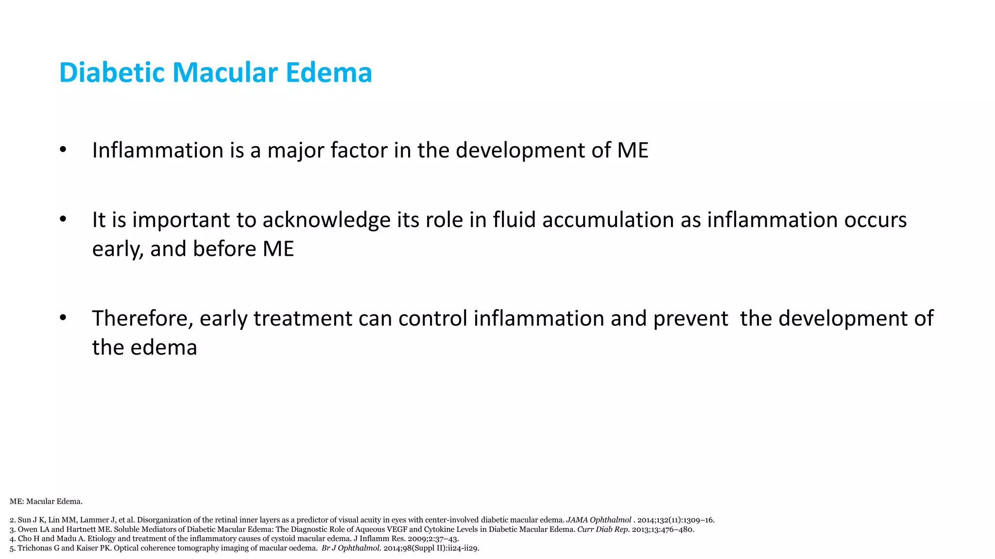 Diabetic Macular Edema
• Inflammation is a major factor in the development of ME
• It is important to acknowledge its role in fluid accumulation as inflammation occurs
early, and before ME
• Therefore, early treatment can control inflammation and prevent the development of
the edema
ME: Macular Edema.
2. Sun J K, Lin MM, Lammer J, et al. Disorganization of the retinal inner layers as a predictor of visual acuity in eyes with center-involved diabetic macular edema. JAMA Ophthalmol . 2014;132(11):1309–16.
3. Owen LA and Hartnett ME. Soluble Mediators of Diabetic Macular Edema: The Diagnostic Role of Aqueous VEGF and Cytokine Levels in Diabetic Macular Edema. Curr Diab Rep. 2013;13:476–480.
4. Cho H and Madu A. Etiology and treatment of the inflammatory causes of cystoid macular edema. J Inflamm Res. 2009;2:37–43.
5. Trichonas G and Kaiser PK. Optical coherence tomography imaging of macular oedema. Br J Ophthalmol. 2014;98(Suppl II):ii24-ii29.
 