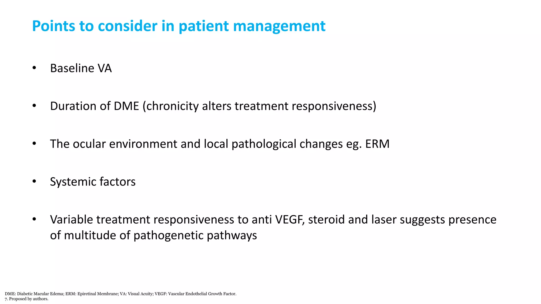 Points to consider in patient management
• Baseline VA
• Duration of DME (chronicity alters treatment responsiveness)
• The ocular environment and local pathological changes eg. ERM
• Systemic factors
• Variable treatment responsiveness to anti VEGF, steroid and laser suggests presence
of multitude of pathogenetic pathways
DME: Diabetic Macular Edema; ERM: Epiretinal Membrane; VA: Visual Acuity; VEGF: Vascular Endothelial Growth Factor.
7. Proposed by authors.
 
