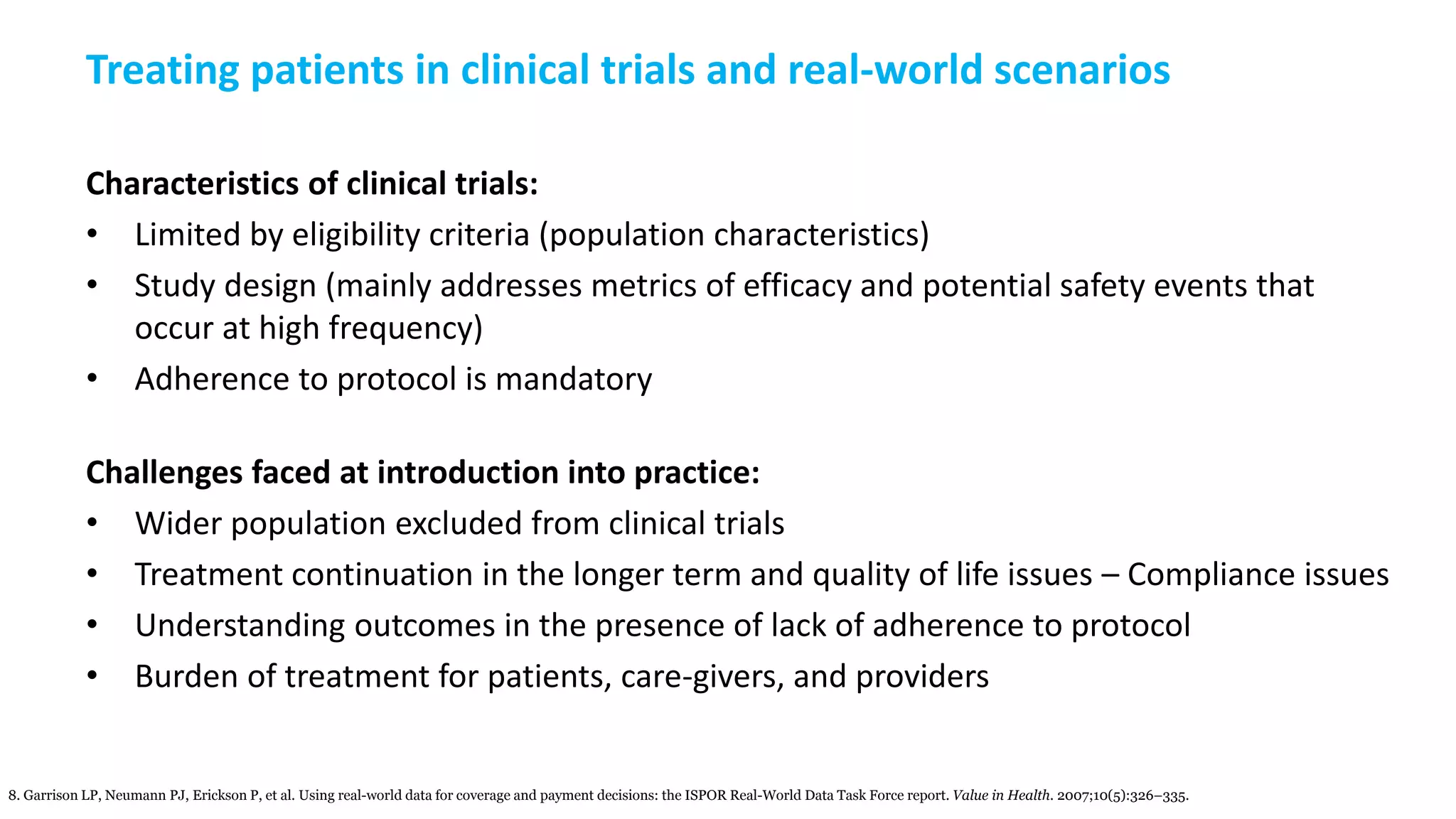 Treating patients in clinical trials and real-world scenarios
Characteristics of clinical trials:
• Limited by eligibility criteria (population characteristics)
• Study design (mainly addresses metrics of efficacy and potential safety events that
occur at high frequency)
• Adherence to protocol is mandatory
Challenges faced at introduction into practice:
• Wider population excluded from clinical trials
• Treatment continuation in the longer term and quality of life issues – Compliance issues
• Understanding outcomes in the presence of lack of adherence to protocol
• Burden of treatment for patients, care-givers, and providers
8. Garrison LP, Neumann PJ, Erickson P, et al. Using real-world data for coverage and payment decisions: the ISPOR Real-World Data Task Force report. Value in Health. 2007;10(5):326–335.
 