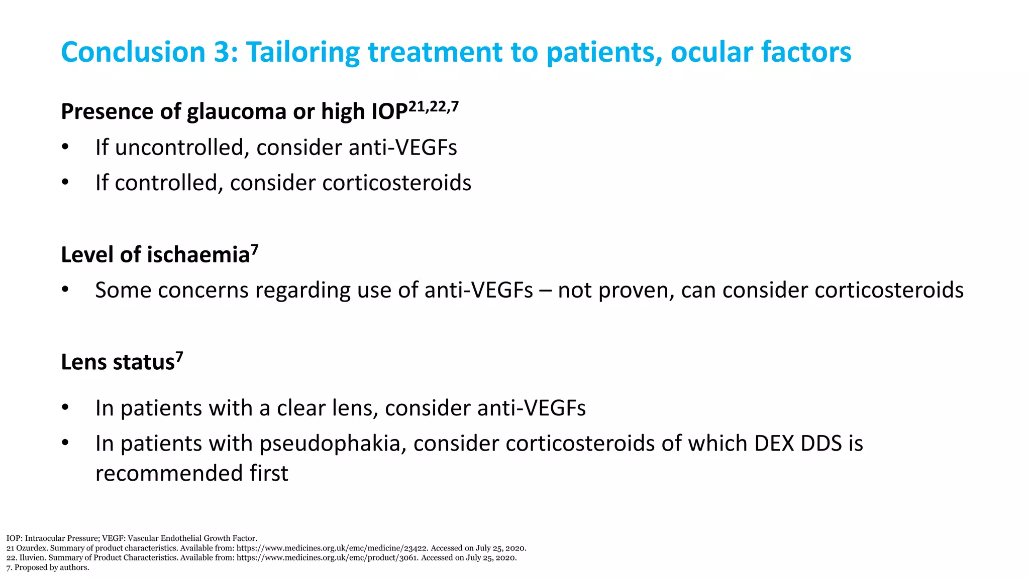 Conclusion 3: Tailoring treatment to patients, ocular factors
Presence of glaucoma or high IOP21,22,7
• If uncontrolled, consider anti-VEGFs
• If controlled, consider corticosteroids
Level of ischaemia7
• Some concerns regarding use of anti-VEGFs – not proven, can consider corticosteroids
Lens status7
• In patients with a clear lens, consider anti-VEGFs
• In patients with pseudophakia, consider corticosteroids of which DEX DDS is
recommended first
IOP: Intraocular Pressure; VEGF: Vascular Endothelial Growth Factor.
21 Ozurdex. Summary of product characteristics. Available from: https://www.medicines.org.uk/emc/medicine/23422. Accessed on July 25, 2020.
22. Iluvien. Summary of Product Characteristics. Available from: https://www.medicines.org.uk/emc/product/3061. Accessed on July 25, 2020.
7. Proposed by authors.
 
