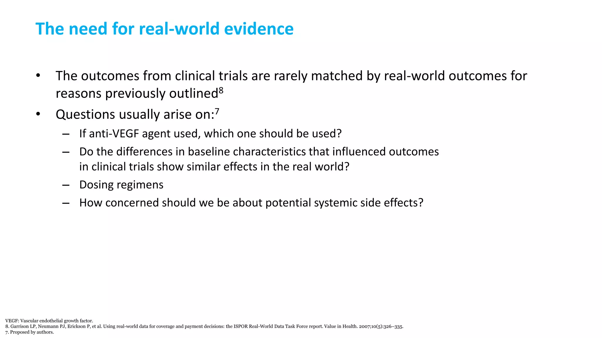 The need for real-world evidence
• The outcomes from clinical trials are rarely matched by real-world outcomes for
reasons previously outlined8
• Questions usually arise on:7
– If anti-VEGF agent used, which one should be used?
– Do the differences in baseline characteristics that influenced outcomes
in clinical trials show similar effects in the real world?
– Dosing regimens
– How concerned should we be about potential systemic side effects?
VEGF: Vascular endothelial growth factor.
8. Garrison LP, Neumann PJ, Erickson P, et al. Using real-world data for coverage and payment decisions: the ISPOR Real-World Data Task Force report. Value in Health. 2007;10(5):326–335.
7. Proposed by authors.
 