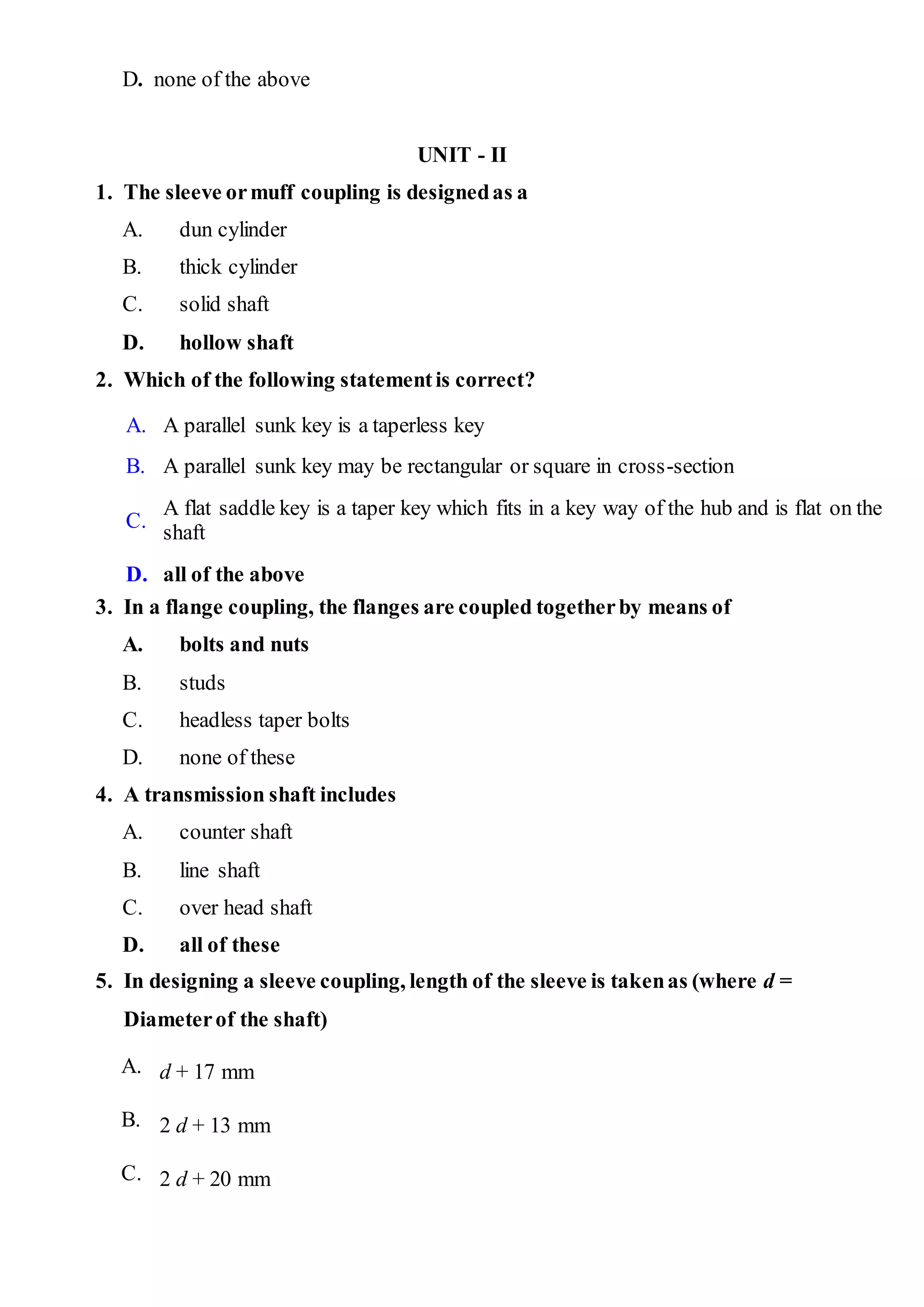 D. none of the above
UNIT - II
1. The sleeve ormuff coupling is designedas a
A. dun cylinder
B. thick cylinder
C. solid shaft
D. hollow shaft
2. Which of the following statementis correct?
A. A parallel sunk key is a taperless key
B. A parallel sunk key may be rectangular or square in cross-section
C.
A flat saddle key is a taper key which fits in a key way of the hub and is flat on the
shaft
D. all of the above
3. In a flange coupling, the flanges are coupled togetherby means of
A. bolts and nuts
B. studs
C. headless taper bolts
D. none of these
4. A transmission shaft includes
A. counter shaft
B. line shaft
C. over head shaft
D. all of these
5. In designing a sleeve coupling, length of the sleeve is takenas (where d =
Diameterof the shaft)
A. d + 17 mm
B. 2 d + 13 mm
C. 2 d + 20 mm
 