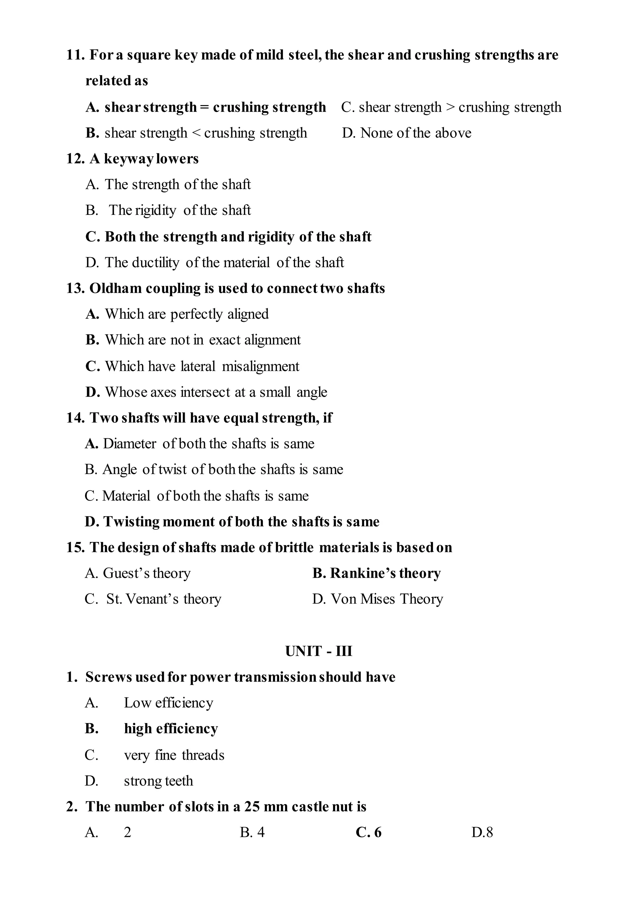 11. Fora square key made of mild steel, the shear and crushing strengths are
related as
A. shearstrength = crushing strength C. shear strength > crushing strength
B. shear strength < crushing strength D. None of the above
12. A keywaylowers
A. The strength of the shaft
B. The rigidity of the shaft
C. Both the strength and rigidity of the shaft
D. The ductility of the material of the shaft
13. Oldham coupling is used to connecttwo shafts
A. Which are perfectly aligned
B. Which are not in exact alignment
C. Which have lateral misalignment
D. Whose axes intersect at a small angle
14. Two shafts will have equal strength, if
A. Diameter of both the shafts is same
B. Angle of twist of boththe shafts is same
C. Material of both the shafts is same
D. Twisting moment of both the shafts is same
15. The design of shafts made of brittle materials is basedon
A. Guest’s theory B. Rankine’s theory
C. St. Venant’s theory D. Von Mises Theory
UNIT - III
1. Screws usedfor power transmissionshould have
A. Low efficiency
B. high efficiency
C. very fine threads
D. strong teeth
2. The number of slots in a 25 mm castle nut is
A. 2 B. 4 C. 6 D.8
 