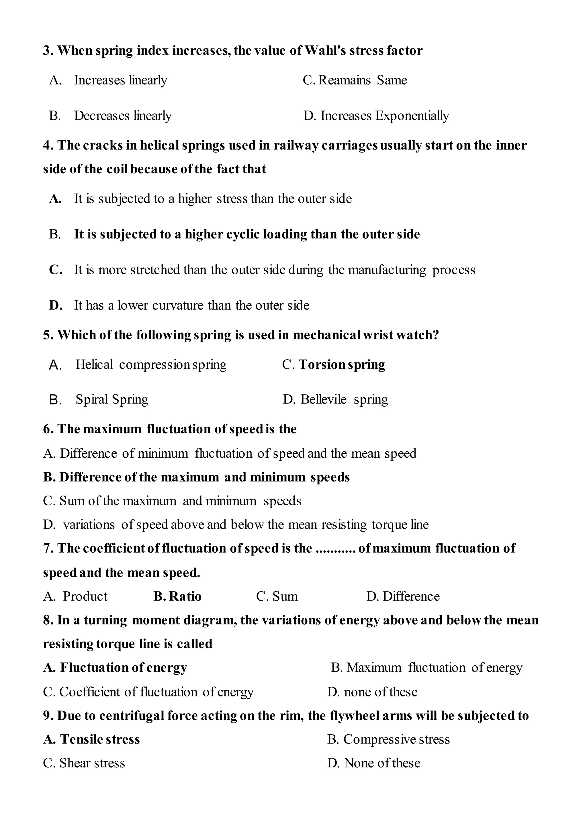 3. When spring index increases, the value of Wahl's stress factor
A. Increases linearly C. Reamains Same
B. Decreases linearly D. Increases Exponentially
4. The cracks in helical springs used in railway carriagesusually start on the inner
side of the coilbecause ofthe fact that
A. It is subjected to a higher stress than the outer side
B. It is subjected to a higher cyclic loading than the outer side
C. It is more stretched than the outer side during the manufacturing process
D. It has a lower curvature than the outer side
5. Which of the following spring is used in mechanicalwrist watch?
A. Helical compressionspring C. Torsionspring
B. Spiral Spring D. Bellevile spring
6. The maximum fluctuation of speedis the
A. Difference of minimum fluctuation of speed and the mean speed
B. Difference of the maximum and minimum speeds
C. Sum of the maximum and minimum speeds
D. variations of speed above and below the mean resisting torque line
7. The coefficientof fluctuation of speed is the ........... ofmaximum fluctuation of
speedand the mean speed.
A. Product B. Ratio C. Sum D. Difference
8. In a turning moment diagram, the variations of energy above and below the mean
resisting torque line is called
A. Fluctuation of energy B. Maximum fluctuation of energy
C. Coefficient of fluctuation of energy D. none of these
9. Due to centrifugal force acting on the rim, the flywheel arms will be subjected to
A. Tensile stress B. Compressive stress
C. Shear stress D. None of these
 