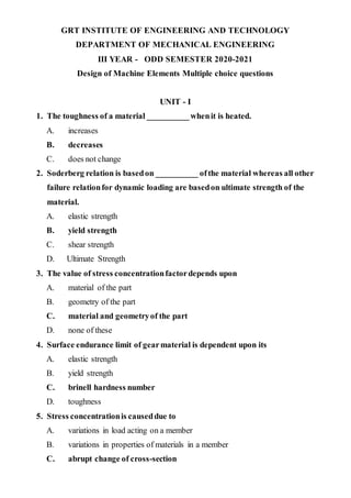 GRT INSTITUTE OF ENGINEERING AND TECHNOLOGY
DEPARTMENT OF MECHANICAL ENGINEERING
III YEAR - ODD SEMESTER 2020-2021
Design of Machine Elements Multiple choice questions
UNIT - I
1. The toughness of a material __________whenit is heated.
A. increases
B. decreases
C. does not change
2. Soderberg relation is basedon __________ ofthe material whereas all other
failure relationfor dynamic loading are basedon ultimate strength of the
material.
A. elastic strength
B. yield strength
C. shear strength
D. Ultimate Strength
3. The value of stress concentrationfactordepends upon
A. material of the part
B. geometry of the part
C. material and geometryof the part
D. none of these
4. Surface endurance limit of gearmaterial is dependent upon its
A. elastic strength
B. yield strength
C. brinell hardness number
D. toughness
5. Stress concentrationis causeddue to
A. variations in load acting on a member
B. variations in properties of materials in a member
C. abrupt change of cross-section
 