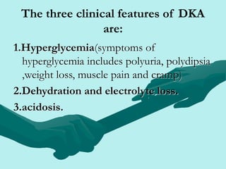 The three clinical features of DKA
are:
1.Hyperglycemia(symptoms of
hyperglycemia includes polyuria, polydipsia
,weight loss, muscle pain and cramp)
2.Dehydration and electrolyte loss.
3.acidosis.
 