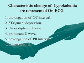 Characteristic change of hypokalemia
are represented On ECG:
1. prolongation of QT interval.
2. STsegment depression.
3. flat or diphasic T wave.
4. prominant U wave.
5. prolongation of PR interval.
6. sinoatrial block.
 