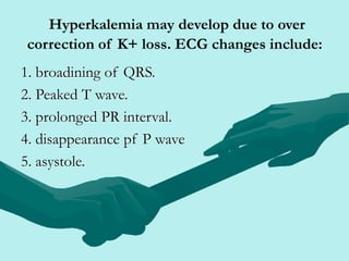 Hyperkalemia may develop due to over
correction of K+ loss. ECG changes include:
1. broadining of QRS.
2. Peaked T wave.
3. prolonged PR interval.
4. disappearance pf P wave
5. asystole.
 