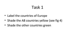 Task 1 Label the countries of Europe Shade the A8 countries yellow (see fig 4) Shade the other countries green