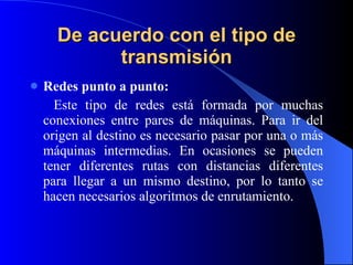 De acuerdo con el tipo de transmisión Redes punto a punto: Este tipo de redes está formada por muchas conexiones entre pares de máquinas. Para ir del origen al destino es necesario pasar por una o más máquinas intermedias. En ocasiones se pueden tener diferentes rutas con distancias diferentes para llegar a un mismo destino, por lo tanto se hacen necesarios algoritmos de enrutamiento.   