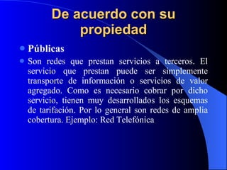 De acuerdo con su propiedad Públicas Son redes que prestan servicios a terceros. El servicio que prestan puede ser simplemente transporte de información o servicios de valor agregado. Como es necesario cobrar por dicho servicio, tienen muy   desarrollados los esquemas de tarifación. Por lo general son redes de amplia cobertura. Ejemplo: Red Telefónica  