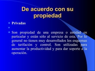 De acuerdo con su propiedad Privadas   Son propiedad de una empresa o entidad en particular y están sólo al servicio de esta. Por lo general no tienen muy desarrollados los esquemas de tarifación y control. Son utilizadas para aumentar la productividad y para dar soporte a la operación. 