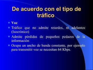 De acuerdo con el tipo de tráfico   Voz Tráfico que no admite retardos, ni adelantos (Isocrónico) Admite pérdidas de pequeños pedazos de la información Ocupa un ancho de banda constante, por ejemplo para transmitir voz se necesitan 64 Kbps . 