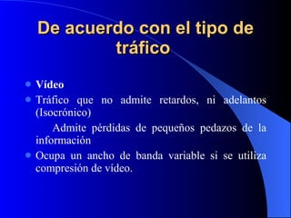 De acuerdo con el tipo de tráfico   Vídeo Tráfico que no admite retardos, ni adelantos (Isocrónico) Admite pérdidas de pequeños pedazos de la información Ocupa un ancho de banda variable si se utiliza compresión de vídeo. 